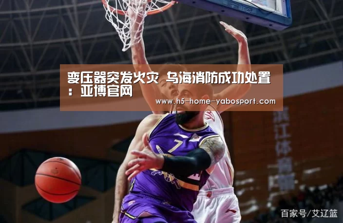 变压器突发火灾 乌海消防成功处置:亚博官网(图3) 亚博app
